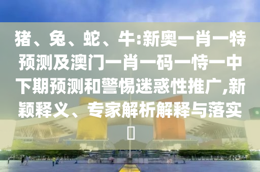 豬、兔、蛇、牛:新奧一肖一特預(yù)測(cè)及澳門一肖一碼一恃一中下期預(yù)測(cè)和警惕迷惑性推廣,新穎釋義、專家解析解釋與落實(shí)?