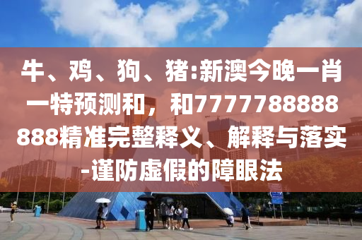 牛、雞、狗、豬:新澳今晚一肖一特預(yù)測和，和7777788888888精準(zhǔn)完整釋義、解釋與落實-謹(jǐn)防虛假的障眼法