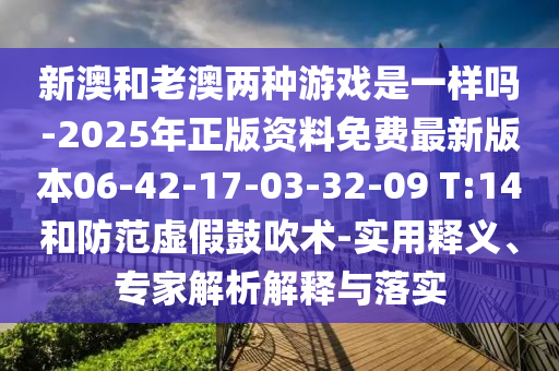 新澳和老澳兩種游戲是一樣嗎-2025年正版資料免費(fèi)最新版本06-42-17-03-32-09 T:14和防范虛假鼓吹術(shù)-實(shí)用釋義、專家解析解釋與落實(shí)