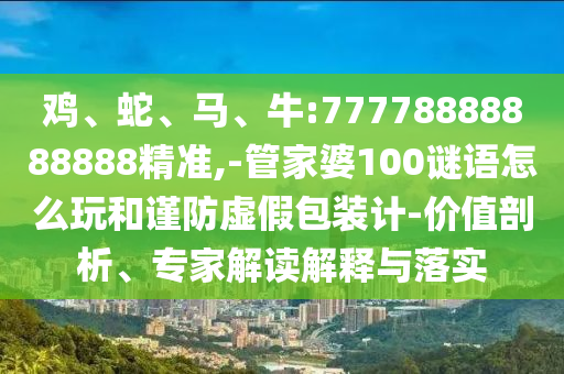 雞、蛇、馬、牛:77778888888888精準(zhǔn),-管家婆100謎語怎么玩和謹(jǐn)防虛假包裝計(jì)-價(jià)值剖析、專家解讀解釋與落實(shí)