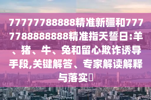 77777788888精準新疆和7777788888888精準指天誓日:羊、豬、牛、兔和留心欺詐誘導手段,關鍵解答、專家解讀解釋與落實?