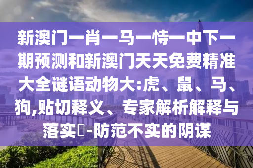 新澳門(mén)一肖一馬一恃一中下一期預(yù)測(cè)和新澳門(mén)天天免費(fèi)精準(zhǔn)大全謎語(yǔ)動(dòng)物大:虎、鼠、馬、狗,貼切釋義、專(zhuān)家解析解釋與落實(shí)?-防范不實(shí)的陰謀