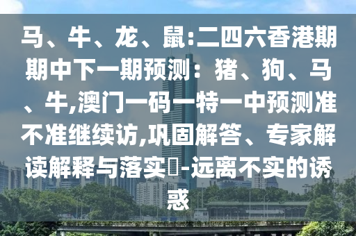 馬、牛、龍、鼠:二四六香港期期中下一期預(yù)測(cè)：豬、狗、馬、牛,澳門(mén)一碼一特一中預(yù)測(cè)準(zhǔn)不準(zhǔn)繼續(xù)訪,鞏固解答、專家解讀解釋與落實(shí)?-遠(yuǎn)離不實(shí)的誘惑