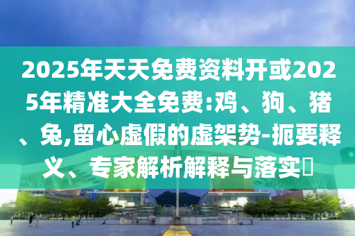 2025年天天免費資料開或2025年精準大全免費:雞、狗、豬、兔,留心虛假的虛架勢-扼要釋義、專家解析解釋與落實?