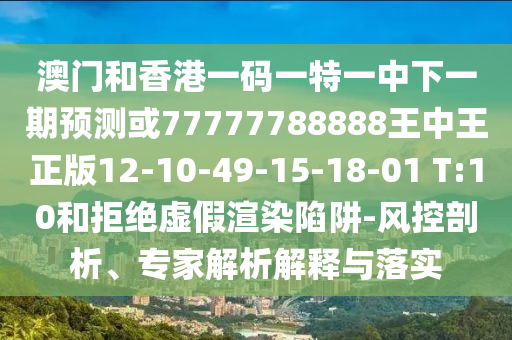 澳門和香港一碼一特一中下一期預測或77777788888王中王正版12-10-49-15-18-01 T:10和拒絕虛假渲染陷阱-風控剖析、專家解析解釋與落實