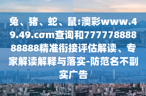 兔、豬、蛇、鼠:澳彩www.49.49.cσm查詢和77777888888888精準(zhǔn)銜接評估解讀、專家解讀解釋與落實-防范名不副實廣告