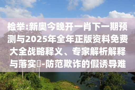 檢舉:新奧今晚開一肖下一期預(yù)測與2025年全年正版資料免費大全戰(zhàn)略釋義、專家解析解釋與落實?-防范欺詐的假誘導(dǎo)難