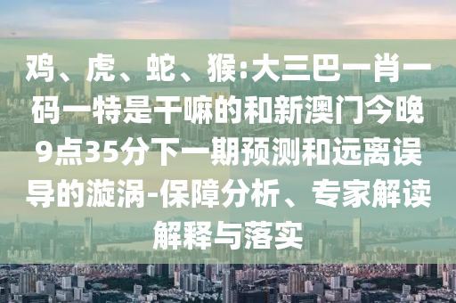 雞、虎、蛇、猴:大三巴一肖一碼一特是干嘛的和新澳門今晚9點35分下一期預測和遠離誤導的漩渦-保障分析、專家解讀解釋與落實