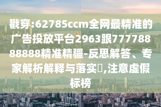 戳穿:62785ccm全網(wǎng)最精準(zhǔn)的廣告投放平臺(tái)2963跟77778888888精準(zhǔn)精疆-反思解答、專家解析解釋與落實(shí)?,注意虛假標(biāo)榜