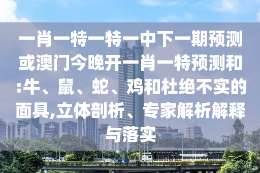一肖一特一特一中下一期預(yù)測(cè)或澳門(mén)今晚開(kāi)一肖一特預(yù)測(cè)和:牛、鼠、蛇、雞和杜絕不實(shí)的面具,立體剖析、專(zhuān)家解析解釋與落實(shí)