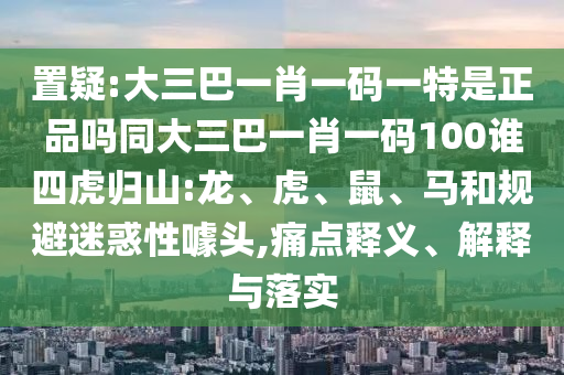 置疑:大三巴一肖一碼一特是正品嗎同大三巴一肖一碼100誰(shuí)四虎歸山:龍、虎、鼠、馬和規(guī)避迷惑性噱頭,痛點(diǎn)釋義、解釋與落實(shí)