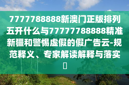 7777788888新澳門正版排列五開什么與77777788888精準新疆和警惕虛假的假廣告云-規(guī)范釋義、專家解讀解釋與落實?