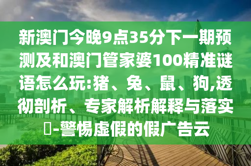新澳門今晚9點35分下一期預(yù)測及和澳門管家婆100精準謎語怎么玩:豬、兔、鼠、狗,透徹剖析、專家解析解釋與落實?-警惕虛假的假廣告云