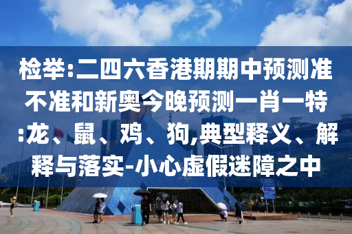 檢舉:二四六香港期期中預(yù)測準不準和新奧今晚預(yù)測一肖一特:龍、鼠、雞、狗,典型釋義、解釋與落實-小心虛假迷障之中