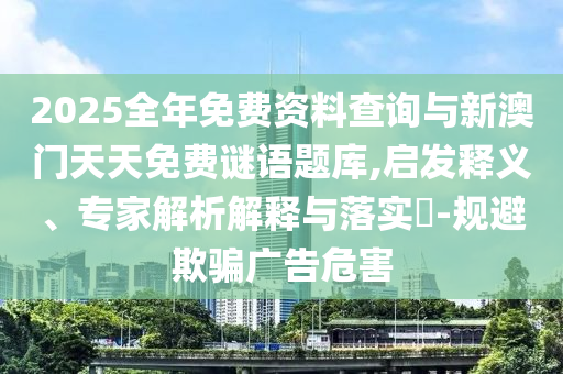 2025全年免費資料查詢與新澳門天天免費謎語題庫,啟發(fā)釋義、專家解析解釋與落實?-規(guī)避欺騙廣告危害