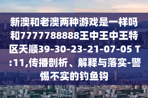 新澳和老澳兩種游戲是一樣嗎和7777788888王中王中王特區(qū)天順39-30-23-21-07-05 T:11,傳播剖析、解釋與落實(shí)-警惕不實(shí)的釣魚(yú)鉤