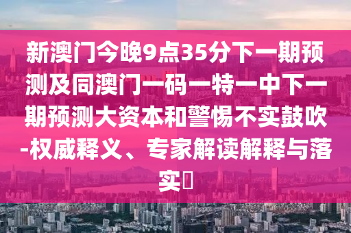 新澳門今晚9點(diǎn)35分下一期預(yù)測及同澳門一碼一特一中下一期預(yù)測大資本和警惕不實(shí)鼓吹-權(quán)威釋義、專家解讀解釋與落實(shí)?