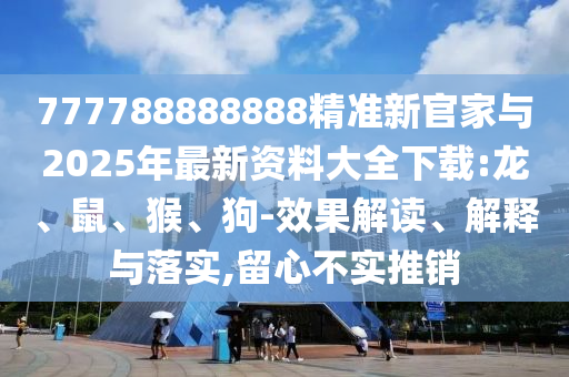 777788888888精準新官家與2025年最新資料大全下載:龍、鼠、猴、狗-效果解讀、解釋與落實,留心不實推銷