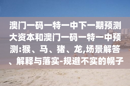 澳門(mén)一碼一特一中下一期預(yù)測(cè)大資本和澳門(mén)一碼一特一中預(yù)測(cè):猴、馬、豬、龍,場(chǎng)景解答、解釋與落實(shí)-規(guī)避不實(shí)的幌子