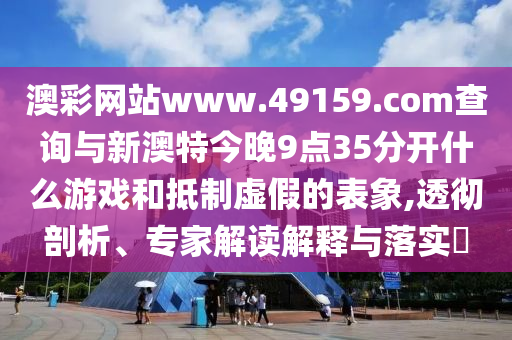 澳彩網(wǎng)站www.49159.соm查詢與新澳特今晚9點(diǎn)35分開(kāi)什么游戲和抵制虛假的表象,透徹剖析、專(zhuān)家解讀解釋與落實(shí)?