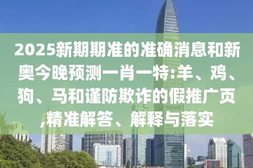 2025新期期準(zhǔn)的準(zhǔn)確消息和新奧今晚預(yù)測(cè)一肖一特:羊、雞、狗、馬和謹(jǐn)防欺詐的假推廣頁(yè),精準(zhǔn)解答、解釋與落實(shí)