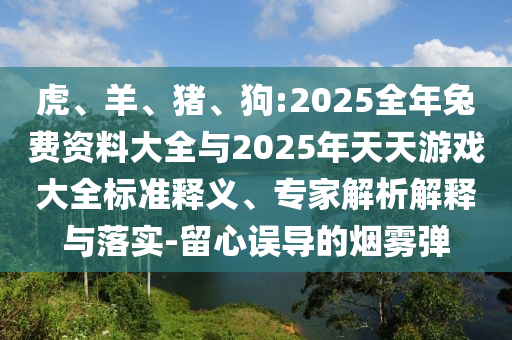 虎、羊、豬、狗:2025全年兔費(fèi)資料大全與2025年天天游戲大全標(biāo)準(zhǔn)釋義、專家解析解釋與落實(shí)-留心誤導(dǎo)的煙霧彈