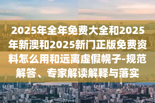 2025年全年免費大全和2025年新澳和2025新門正版免費資料怎么用和遠離虛假幌子-規(guī)范解答、專家解讀解釋與落實