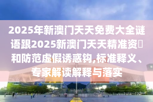 2025年新澳門天天免費(fèi)大全謎語跟2025新澳門天天精準(zhǔn)資枓和防范虛假誘惑鉤,標(biāo)準(zhǔn)釋義、專家解讀解釋與落實(shí)