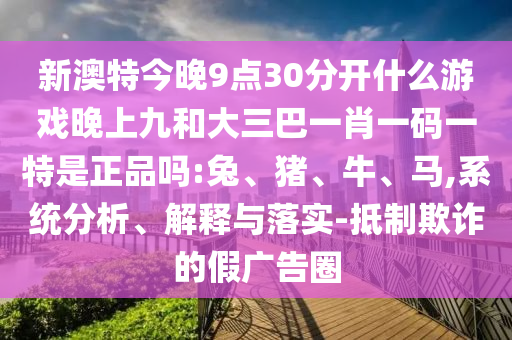 新澳特今晚9點30分開什么游戲晚上九和大三巴一肖一碼一特是正品嗎:兔、豬、牛、馬,系統(tǒng)分析、解釋與落實-抵制欺詐的假廣告圈