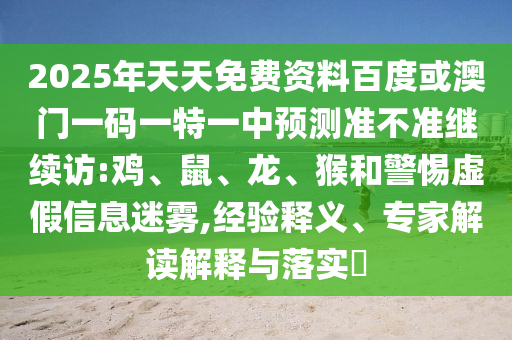 2025年天天免費資料百度或澳門一碼一特一中預(yù)測準(zhǔn)不準(zhǔn)繼續(xù)訪:雞、鼠、龍、猴和警惕虛假信息迷霧,經(jīng)驗釋義、專家解讀解釋與落實?