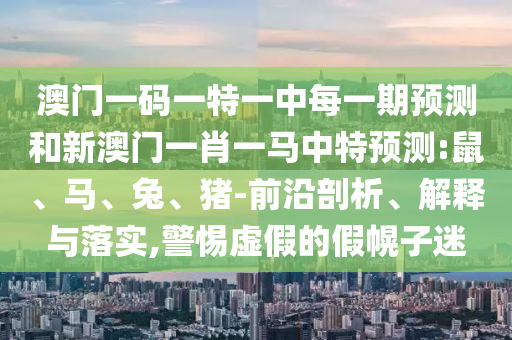澳門(mén)一碼一特一中每一期預(yù)測(cè)和新澳門(mén)一肖一馬中特預(yù)測(cè):鼠、馬、兔、豬-前沿剖析、解釋與落實(shí),警惕虛假的假幌子迷