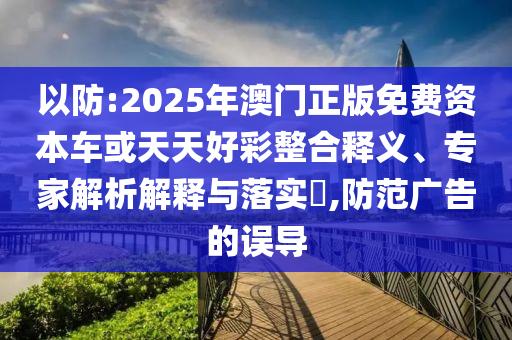以防:2025年澳門正版免費資本車或天天好彩整合釋義、專家解析解釋與落實?,防范廣告的誤導