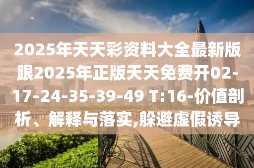 2025年天天彩資料大全最新版跟2025年正版天天免費開02-17-24-35-39-49 T:16-價值剖析、解釋與落實,躲避虛假誘導(dǎo)