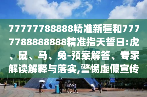 77777788888精準新疆和7777788888888精準指天誓日:虎、鼠、馬、兔-預案解答、專家解讀解釋與落實,警惕虛假宣傳