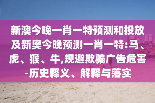新澳今晚一肖一特預(yù)測和投放及新奧今晚預(yù)測一肖一特:馬、虎、猴、牛,規(guī)避欺騙廣告危害-歷史釋義、解釋與落實(shí)