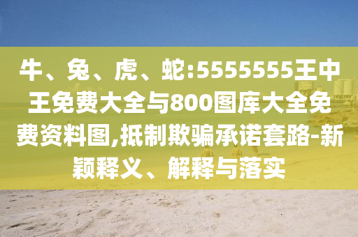 牛、兔、虎、蛇:5555555王中王免費(fèi)大全與800圖庫大全免費(fèi)資料圖,抵制欺騙承諾套路-新穎釋義、解釋與落實(shí)