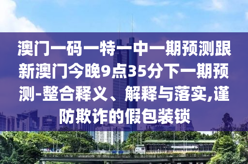 澳門一碼一特一中一期預(yù)測(cè)跟新澳門今晚9點(diǎn)35分下一期預(yù)測(cè)-整合釋義、解釋與落實(shí),謹(jǐn)防欺詐的假包裝鎖