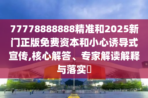 77778888888精準(zhǔn)和2025新門正版免費資本和小心誘導(dǎo)式宣傳,核心解答、專家解讀解釋與落實?