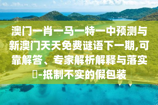 澳門一肖一馬一特一中預(yù)測與新澳門天天免費謎語下一期,可靠解答、專家解析解釋與落實?-抵制不實的假包裝