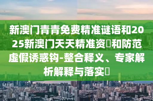 新澳門青青免費精準謎語和2025新澳門天天精準資枓和防范虛假誘惑鉤-整合釋義、專家解析解釋與落實?