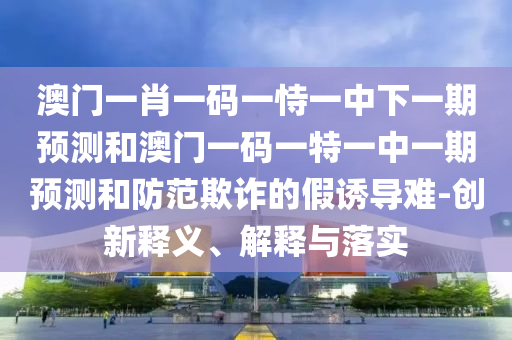 澳門(mén)一肖一碼一恃一中下一期預(yù)測(cè)和澳門(mén)一碼一特一中一期預(yù)測(cè)和防范欺詐的假誘導(dǎo)難-創(chuàng)新釋義、解釋與落實(shí)