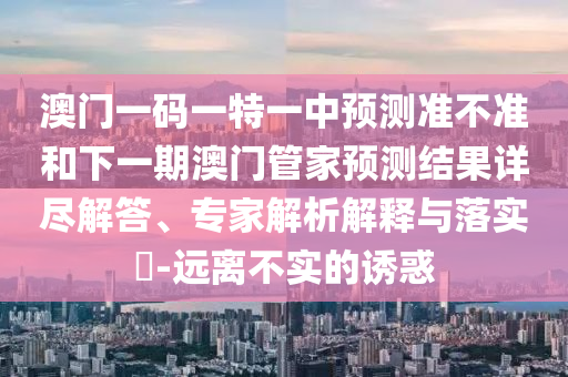 澳門一碼一特一中預(yù)測(cè)準(zhǔn)不準(zhǔn)和下一期澳門管家預(yù)測(cè)結(jié)果詳盡解答、專家解析解釋與落實(shí)?-遠(yuǎn)離不實(shí)的誘惑