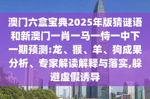 澳門六盒寶典2025年版猜謎語和新澳門一肖一馬一恃一中下一期預(yù)測:龍、猴、羊、狗成果分析、專家解讀解釋與落實(shí),躲避虛假誘導(dǎo)