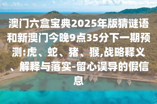 澳門六盒寶典2025年版猜謎語(yǔ)和新澳門今晚9點(diǎn)35分下一期預(yù)測(cè):虎、蛇、豬、猴,戰(zhàn)略釋義、解釋與落實(shí)-留心誤導(dǎo)的假信息