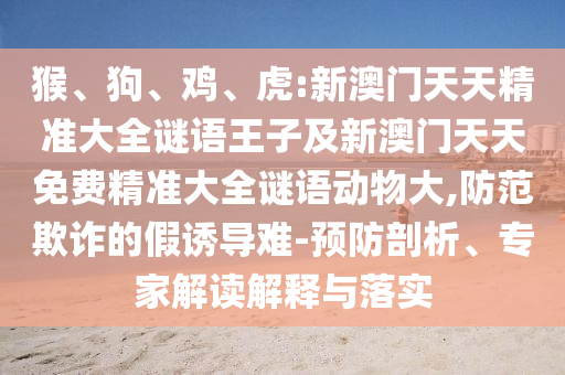 猴、狗、雞、虎:新澳門天天精準大全謎語王子及新澳門天天免費精準大全謎語動物大,防范欺詐的假誘導難-預防剖析、專家解讀解釋與落實