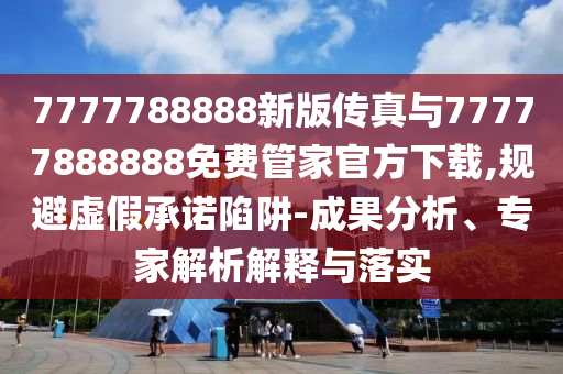 7777788888新版?zhèn)髡媾c77777888888免費管家官方下載,規(guī)避虛假承諾陷阱-成果分析、專家解析解釋與落實