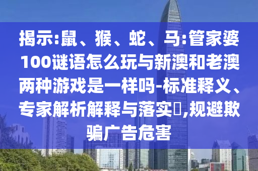 揭示:鼠、猴、蛇、馬:管家婆100謎語怎么玩與新澳和老澳兩種游戲是一樣嗎-標(biāo)準(zhǔn)釋義、專家解析解釋與落實?,規(guī)避欺騙廣告危害