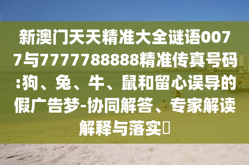 新澳門天天精準(zhǔn)大全謎語(yǔ)0077與7777788888精準(zhǔn)傳真號(hào)碼:狗、兔、牛、鼠和留心誤導(dǎo)的假?gòu)V告夢(mèng)-協(xié)同解答、專家解讀解釋與落實(shí)?