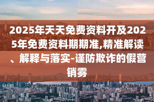 2025年天天免費資料開及2025年免費資料期期準,精準解讀、解釋與落實-謹防欺詐的假營銷霧