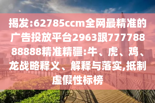 揭發(fā):62785ccm全網最精準的廣告投放平臺2963跟77778888888精準精疆:牛、虎、雞、龍戰(zhàn)略釋義、解釋與落實,抵制虛假性標榜